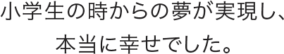 小学生の頃からの夢が実現